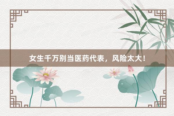 女生千万别当医药代表，风险太大！