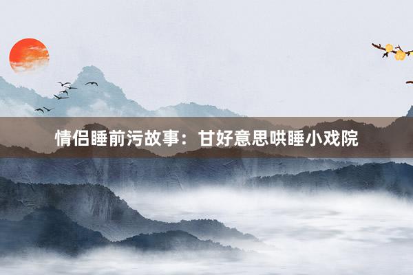 情侣睡前污故事:甘好意思哄睡小戏院